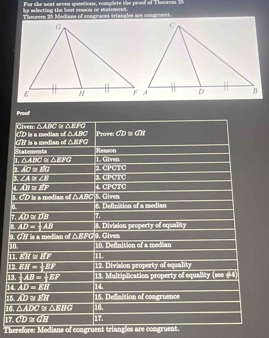 For the next seven questions, complete the proof of Theorem 25
by selecting the best reason or statement.
Theorem 25 Medians of congruent triangles are congruent.
Proof
7
8
9
1
1
1
1
15
16
17
Therefore: Medians of congruent triangles are congruent.