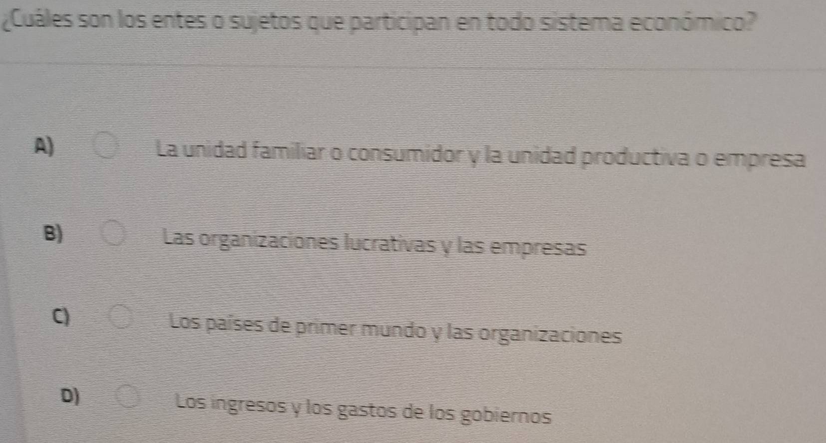 ¿Cuáles son los entes o sujetos que participan en todo sistema económico?
A)
La unidad familiar o consumidor y la unidad productiva o empresa
B)
Las organizaciones lucrativas y las empresas
C)
Los países de primer mundo y las organizaciones
D)
Los ingresos y los gastos de los gobiernos