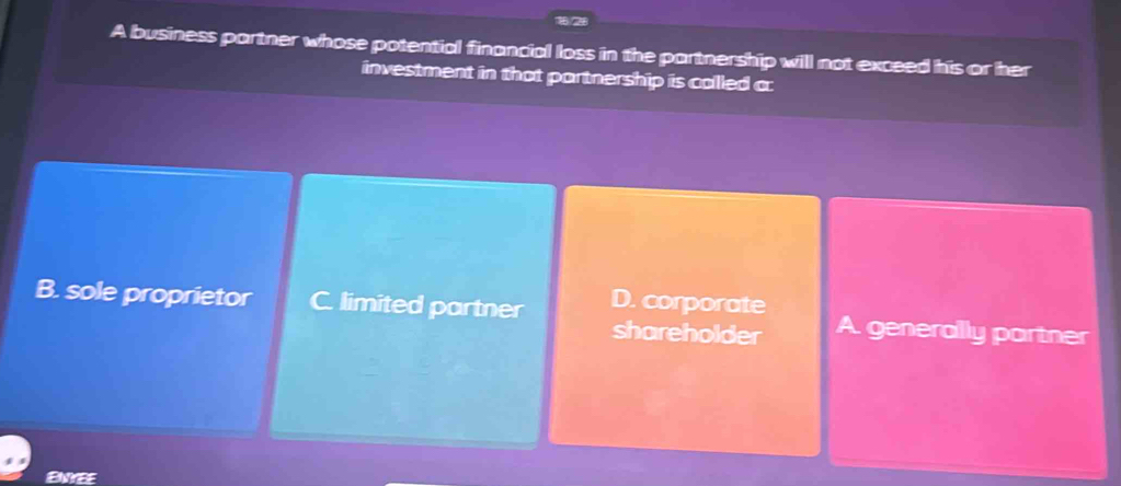 A business partner whose potential financial loss in the partnership will not exceed his or her
investment in that partnership is called c:
B. sole proprietor C. limited partner D. corporate A. generally partner
shareholder
ENYEE