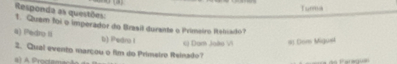 Tura
Responda as questões:
1. Quem foi o imperador do Brasil durante o Primeiro Rebado?
a) Pedro II b) Pedro I c) Dam João Vi #) Dom Migusl
2. Qual evento marçou o fim do Primetro Reinado?
i) A Proctamação