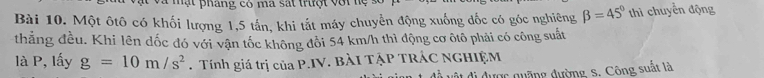 mạt pháng có ma sát trưột với lệ s 
Bài 10. Một ôtô có khối lượng 1,5 tấn, khi tắt máy chuyển động xuống đốc có góc nghiêng beta =45° thì chuyển động 
thẳng đều. Khi lên đốc đó với vận tốc không đổi 54 km/h thì động cơ ôtô phải có công suất 
là P, lấy g=10m/s^2. Tính giá trị của P.IV. BÀI TẠP TRÁC NGHIỆM 
ật đi được quặng đường, S. Công suất là