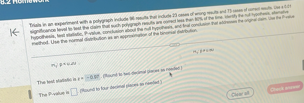 8.2 Homew 
Trials in an experiment with a polygraph include 96 results that include 23 cases of wrong results and 73 cases of correct results. Use a 0.01
significance level to test the claim that such polygraph results are correct less than 80% of the time. Identify the null hypothesis, alternative 
hypothesis, test statistic, P -value, conclusion about the null hypothesis, and final conclusion that addresses the original claim. Use the P -value 
method. Use the normal distribution as an approximation of the binomial distribution.
H_1:p!= 0.80
H_1:p
The test statistic is z=-0.97. (Round to two decimal places as needed.) 
The P -value is □. (Round to four decimal places as needed.) 
Clear all Check answer