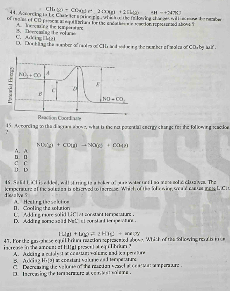 CH_4(g)+CO_2(g)leftharpoons 2CO(g)+2H_2(g) △ H=+247KJ
44. According to Le Chatelier s principle , which of the following changes will increase the number
of moles of CO present at equilibrium for the endothermic reaction represented above ?
A. Increasing the temperature
B. Decreasing the volume
C. Adding H_2(g) CO_2 by half .
D. Doubling the number of moles of CH₄ and reducing the number of moles of
45. According to the diagram above, what is the net potential energy change for the following reaction
?
NO_2(g)+CO(g)to NO(g)+CO_2(g)
A. A
B. B
C. C
D. D
46. Solid LiCl is added, will stirring to a baker of pure water until no more solid dissolves. The
temperature of the solution is observed to increase. Which of the following would causes more LiCl t
dissolve ?
A. Heating the solution
B. Cooling the solution
C. Adding more solid LiCl at constant temperature .
D. Adding some solid NaCl at constant temperature .
H_2(g)+I_2(g)leftharpoons 2HI(g)+ energy
47. For the gas-phase equilibrium reaction represented above. Which of the following results in an
increase in the amount of HI(g) present at equilibrium ?
A. Adding a catalyst at constant volume and temperature
B. Adding H_2(g) at constant volume and temperature
C. Decreasing the volume of the reaction vessel at constant temperature .
D. Increasing the temperature at constant volume .