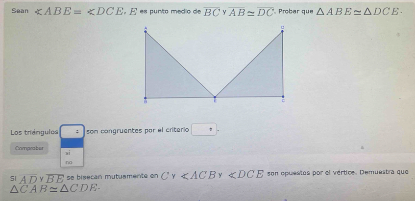 Sean ∠ ABE=∠ DCE ,E es punto medio de overline BC overline AB≌ overline DC. Probar que △ ABE≌ △ DCE·
Los triángulos $ son congruentes por el criterio □. 
Comprobar sí 
no 
Si overline AD y overline BE se bisecan mutuamente en C y ∠ ACBy∠ DCE son opuestos por el vértice. Demuestra que
△ CAB≌ △ CDE.