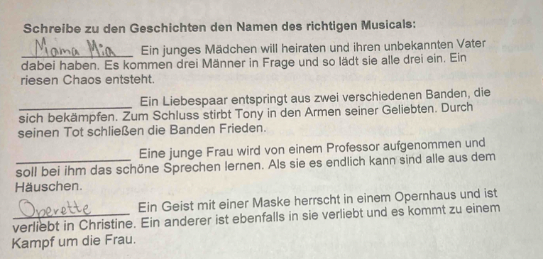 Schreibe zu den Geschichten den Namen des richtigen Musicals: 
Ein junges Mädchen will heiraten und ihren unbekannten Vater 
dabei haben. Es kommen drei Männer in Frage und so lädt sie alle drei ein. Ein 
riesen Chaos entsteht. 
Ein Liebespaar entspringt aus zwei verschiedenen Banden, die 
sich bekämpfen. Zum Schluss stirbt Tony in den Armen seiner Geliebten. Durch 
seinen Tot schließen die Banden Frieden. 
Eine junge Frau wird von einem Professor aufgenommen und 
_soll bei ihm das schöne Sprechen lernen. Als sie es endlich kann sind alle aus dem 
Häuschen. 
Ein Geist mit einer Maske herrscht in einem Opernhaus und ist 
verliebt in Christine. Ein anderer ist ebenfalls in sie verliebt und es kommt zu einem 
Kampf um die Frau.