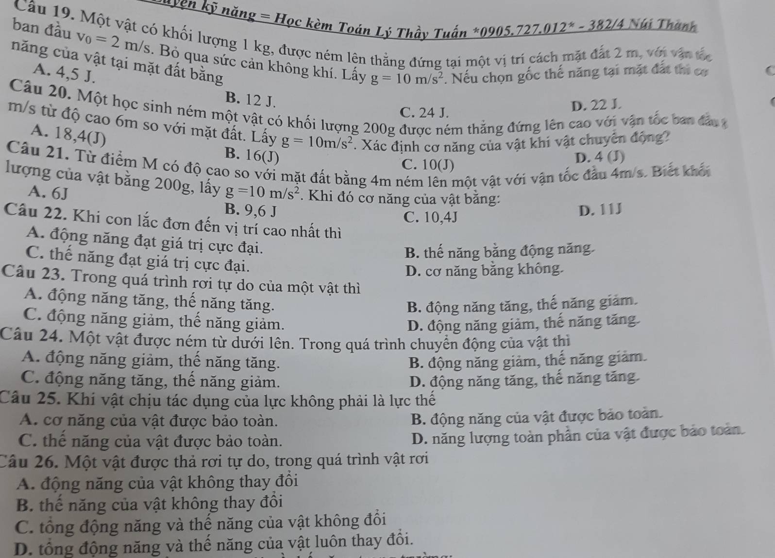 uyện kỹ năng = Học kèm Toán Lý Thầy Tuấn *0905.727.012* - 382/4 Núi Thành
Câu 19. Một vật có khối lượng 1 kg, được ném lện thằng đứng tại một vị trí cách mặt đắt 2 m, với vận tốc C
ban đầu v_0=2m/s. Bỏ qua sức cản không khí. Lấy
năng của vật tại mặt đất bằng
A. 4,5 J. . Nếu chọn gốc thế năng tại mặt đất thi cơ
g=10m/s^2
B. 12 J.
Câu 20. Một học sinh ném một vật có khối lượng 200g được ném thẳng đứng lên cao với vận tốc ban đầu
C. 24 J.
D. 22 J.
m/s từ độ cao 6m so với mặt đất. Lấy g=10m/s^2. Xác định cơ năng của vật khi vật chuyển động?
A. 18,4(J) B. 16(J)
C. 10(J) D. 4 (J)
Câu 21. Từ điểm M có độ cao so với mặt đất bằng 4m ném lên một vật với vận tốc đầu 4m/s. Biết khối
lượng của vật bằng 200g, lấy g=10m/s^2. Khi đó cơ năng của vật bằng:
A. 6J
B. 9,6 J D. 11J
C. 10,4J
Câu 22. Khi con lắc đơn đến vị trí cao nhất thì
A. động năng đạt giá trị cực đại.
B. thế năng bằng động năng
C. thế năng đạt giá trị cực đại.
D. cơ năng bằng không.
Câu 23. Trong quá trình rơi tự do của một vật thì
A. động năng tăng, thế năng tăng.
B. động năng tăng, thế năng giảm.
C. động năng giảm, thế năng giảm.
D. động năng giảm, thế năng tăng
Câu 24. Một vật được ném từ dưới lên. Trong quá trình chuyển động của vật thì
A. động năng giảm, thế năng tăng. B. động năng giảm, thế năng giảm.
C. động năng tăng, thế năng giảm. D. động năng tăng, thế năng tăng
Câu 25. Khi vật chịu tác dụng của lực không phải là lực thế
A. cơ năng của vật được bảo toàn.
B. động năng của vật được bảo toàn.
C. thể năng của vật được bảo toàn.
D. năng lượng toàn phần của vật được bảo toàn.
Câu 26. Một vật được thả rơi tự do, trong quá trình vật rơi
A. động năng của vật không thay đổi
B. thể năng của vật không thay đổi
C. tổng động năng và thế năng của vật không đổi
D. tổng động năng và thế năng của vật luôn thay đổi.