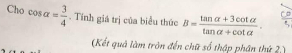 Cho cos alpha = 3/4 . Tính giá trị của biều thức B= (tan alpha +3cot alpha )/tan alpha +cot alpha  . 
(Kết quả làm tròn đến chữ số thập phân thứ 2 )