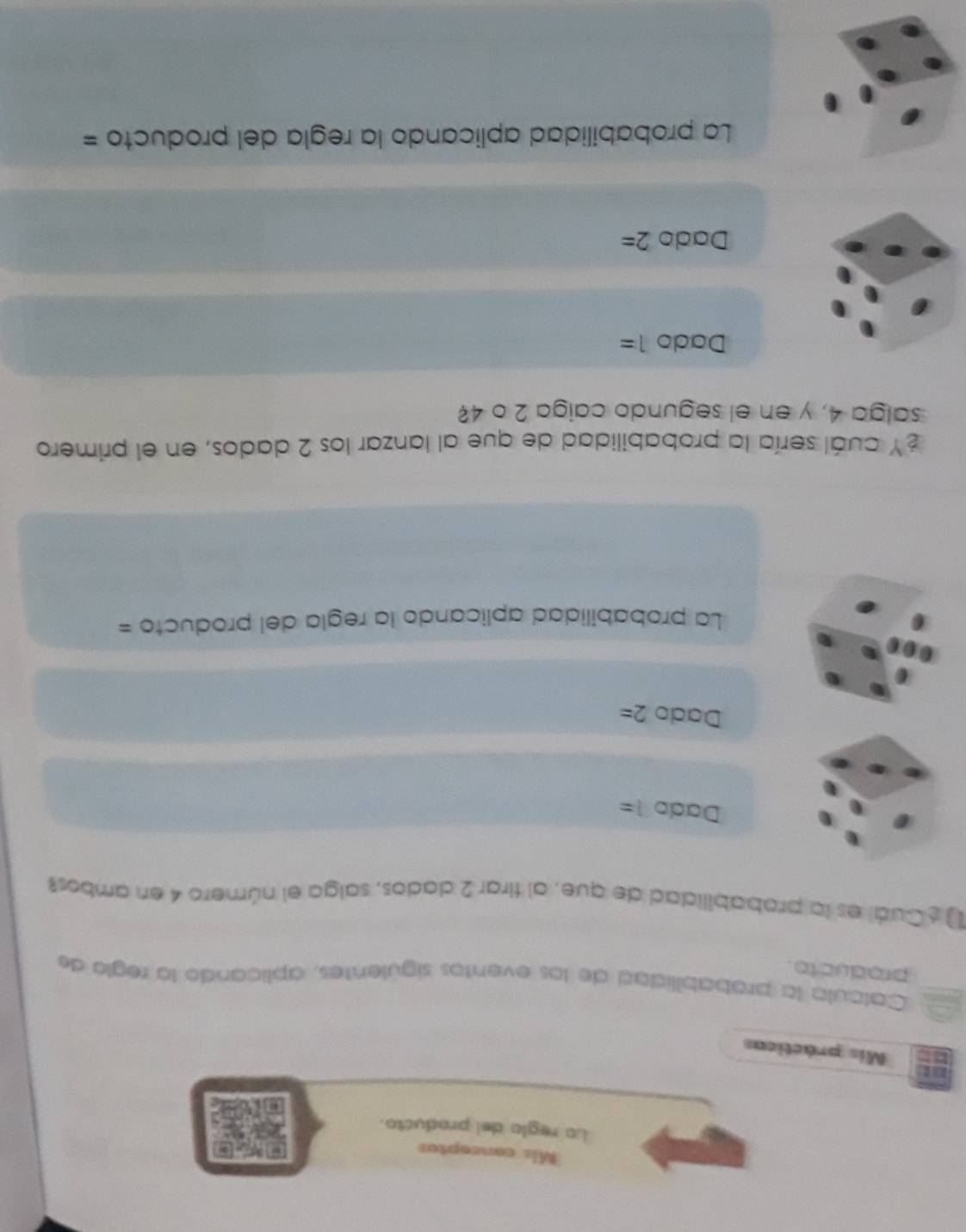 Mis conceptos
La reglo del producto.
Mis prácticas
. Calcula la probabilidad de los eventos siguientes, aplicando la regla de
producto.
¿Cuál es la probabilidad de que, al tirar 2 dados, salga el número 4 en ambos?
Dado l=
Dado 2=
La probabilidad aplicando la regla del producto =
¿Y cuál sería la probabilidad de que al lanzar los 2 dados, en el primero
salga 4, y en el segundo caiga 2 o 4?
Dado 1=
Dado 2=
La probabilidad aplicando la regla del producto =