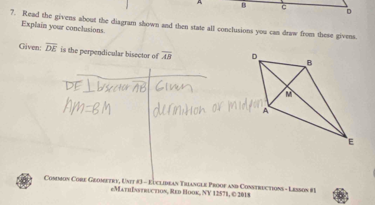 A B C
D
7. Read the givens about the diagram shown and then state all conclusions you can draw from these givens. 
Explain your conclusions. 
Given: overline DE is the perpendicular bisector of overline AB
Common Core Geometry, Unit #3 - Euclidean Triangle Proof and Constructions - Lesson #1 
еMathInstruction, Red Hook, NY 12571, © 2018