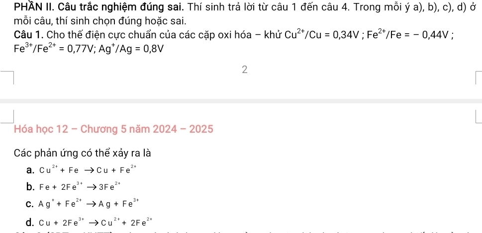 PHÃN II. Câu trắc nghiệm đúng sai. Thí sinh trả lời từ câu 1 đến câu 4. Trong mỗi ý a), b), c), d) ở
mỗi câu, thí sinh chọn đúng hoặc sai.
Câu 1. Cho thế điện cực chuẩn của các cặp oxi hóa - khử Cu^(2+)/Cu=0,34V; Fe^(2+)/Fe=-0,44V
Fe^(3+)/Fe^(2+)=0,77V; Ag^+/Ag=0,8V
2
Hóa học 12 - Chương 5 năm 2 2024-202 25
Các phản ứng có thể xảy ra là
a. Cu^(2+)+Feto Cu+Fe^(2+)
b. Fe+2Fe^(3+)to 3Fe^(2+)
C. Ag^++Fe^(2+)to Ag+Fe^(3+)
d. Cu+2Fe^(3+)to Cu^(2+)+2Fe^(2+)