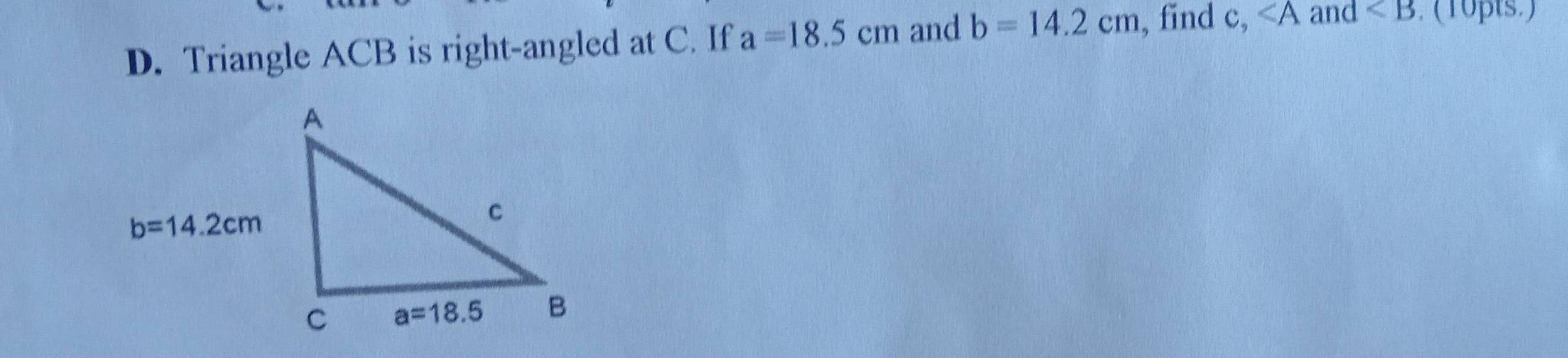 Triangle ACB is right-angled at C. If a=18.5cm and b=14.2cm , find c, ∠ A and ∠ B. (10pts.)