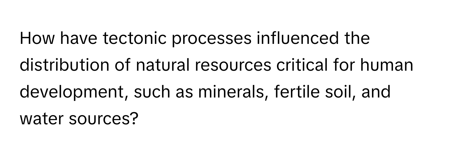 How have tectonic processes influenced the distribution of natural resources critical for human development, such as minerals, fertile soil, and water sources?