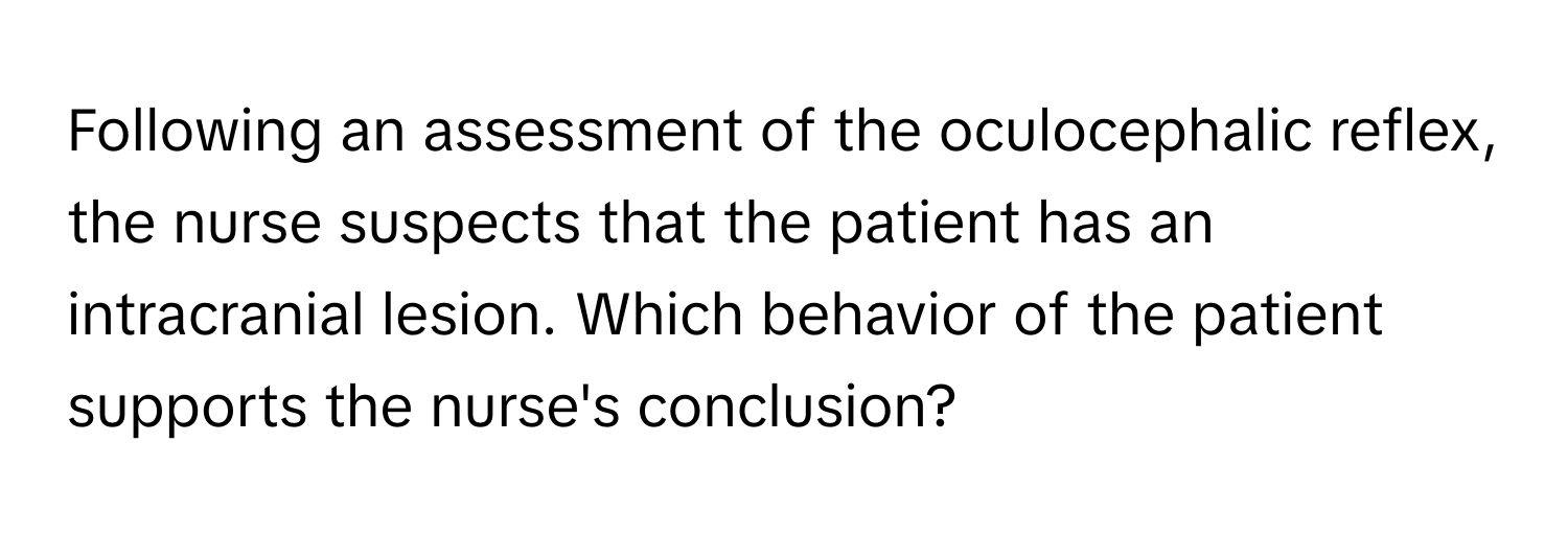 Following an assessment of the oculocephalic reflex, the nurse suspects that the patient has an intracranial lesion. Which behavior of the patient supports the nurse's conclusion?