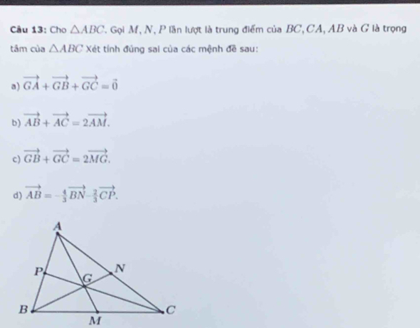 Cho △ ABC T. Gọi M, N, P lần lượt là trung điểm của BC, CA, AB và G là trọng
tâm của △ ABC Xét tính đủng sai của các mệnh đề sau:
a) vector GA+vector GB+vector GC=vector 0
b) vector AB+vector AC=2vector AM.
c) vector GB+vector GC=2vector MG.
d) vector AB=- 4/3 vector BN- 2/3 vector CP.