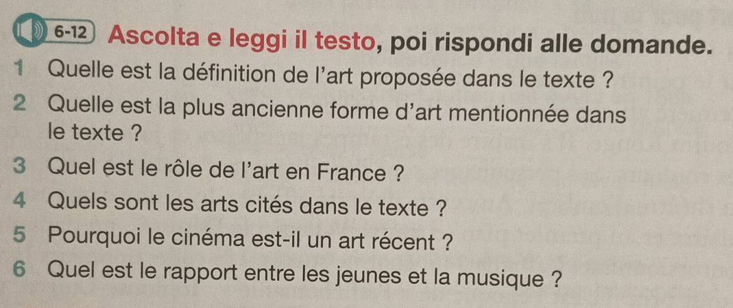 ( 6-12 Ascolta e leggi il testo, poi rispondi alle domande. 
1 Quelle est la définition de l'art proposée dans le texte ? 
2 Quelle est la plus ancienne forme d'art mentionnée dans 
le texte ? 
3 Quel est le rôle de l'art en France ? 
4 Quels sont les arts cités dans le texte ? 
5 Pourquoi le cinéma est-il un art récent ? 
6 Quel est le rapport entre les jeunes et la musique ?