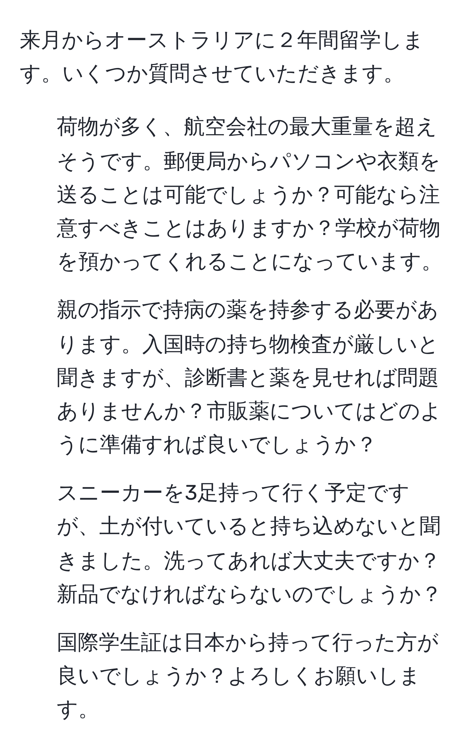 来月からオーストラリアに２年間留学します。いくつか質問させていただきます。
1. 荷物が多く、航空会社の最大重量を超えそうです。郵便局からパソコンや衣類を送ることは可能でしょうか？可能なら注意すべきことはありますか？学校が荷物を預かってくれることになっています。
2. 親の指示で持病の薬を持参する必要があります。入国時の持ち物検査が厳しいと聞きますが、診断書と薬を見せれば問題ありませんか？市販薬についてはどのように準備すれば良いでしょうか？
3. スニーカーを3足持って行く予定ですが、土が付いていると持ち込めないと聞きました。洗ってあれば大丈夫ですか？新品でなければならないのでしょうか？
4. 国際学生証は日本から持って行った方が良いでしょうか？よろしくお願いします。