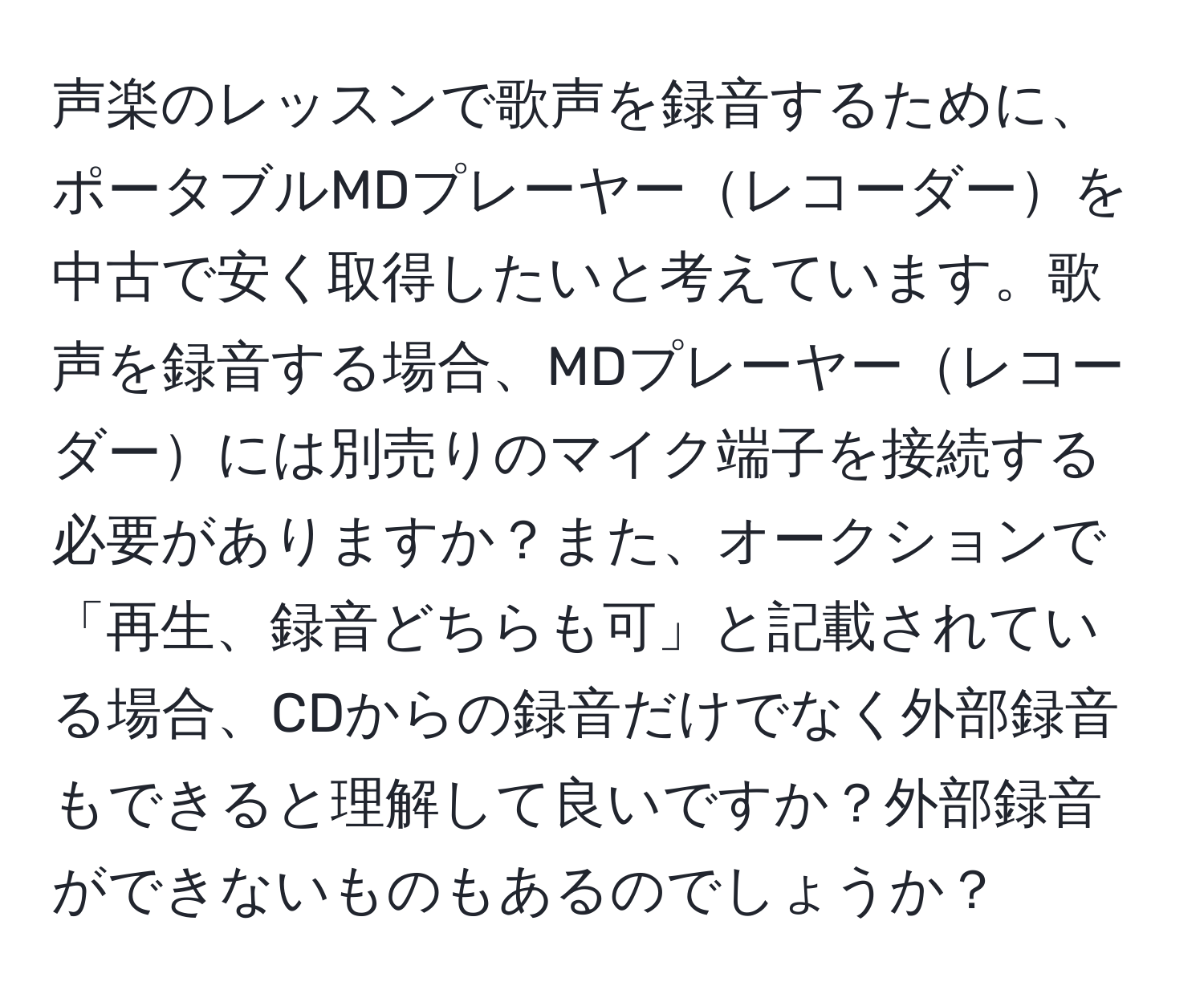 声楽のレッスンで歌声を録音するために、ポータブルMDプレーヤーレコーダーを中古で安く取得したいと考えています。歌声を録音する場合、MDプレーヤーレコーダーには別売りのマイク端子を接続する必要がありますか？また、オークションで「再生、録音どちらも可」と記載されている場合、CDからの録音だけでなく外部録音もできると理解して良いですか？外部録音ができないものもあるのでしょうか？