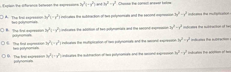 Explain the difference between the expressions 3y^2(-y^2) and 3y^2-y^2. Choose the correct answer below.
A. The first expression 3y^2(-y^2) indicates the subtraction of two polynomials and the second expression 3y^2-y^2 indicates the multiplication
two polynomials.
B. The first expression 3y^2(-y^2) indicates the addition of two polynomials and the second expression 3y^2-y^2 indicates the subtraction of two
polynomials.
C. The first expression 3y^2(-y^2) indicates the multiplication of two polynomials and the second expression 3y^2-y^2 indicates the subtraction 
two polynomials
D. The first expression 3y^2(-y^2) indicates the subtraction of two polynomials and the second expression 3y^2-y^2 indicates the addition of two
polynomials