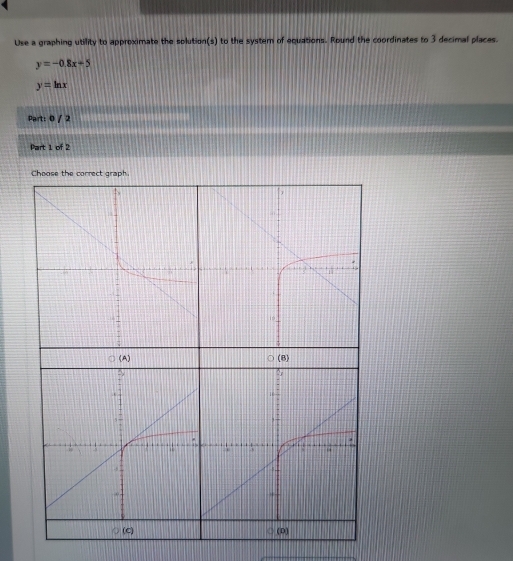 Use a graphing utility to approximate the solution(s) to the system of equations. Round the coordinates to 3 decimal places.
y=-0.8x-5
y=ln x
Part: 0 / 2
Part 1 of 2
Choose the correct graph.
(A) (B)