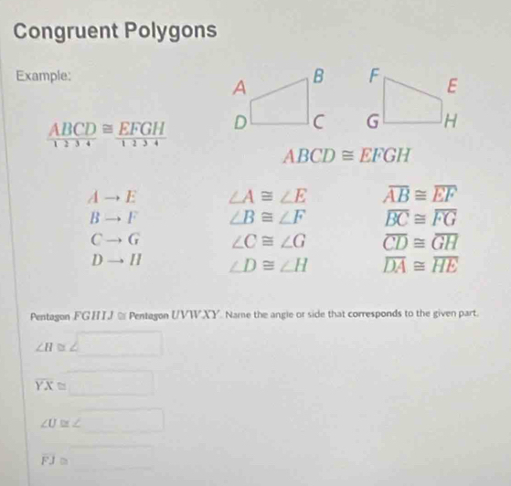 Congruent Polygons 
Example:
 ABCD/1234 ≌  EFGH/1234 
ABCD≌ EFGH
Ato E ∠ A≌ ∠ E overline AB≌ overline EF
Bto F ∠ B≌ ∠ F overline BC≌ overline FG
Cto G ∠ C≌ ∠ G overline CD≌ overline GH
Dto H ∠ D≌ ∠ H overline DA≌ overline HE
Pentagon FGHJ % Pentagon UVWXY. Name the angle or side that corresponds to the given part.
∠ H≌ ∠ □
overline YX≌ □
∠ U≌ ∠ □
overline FJ≌ _ 