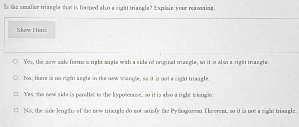 Is the smaller triangle that is formed also a right triangle? Explain your reasoning.
Show Hints
Yes, the new side forms a right angle with a side of original triangle, so it is also a right triangle.
No, there is no right angle in the new triangle, so it is not a right triangle.
Yes, the new side is parallel to the hypotenuse, so it is also a right triangle.
No, the side lengths of the new triangle do not satisfy the Pythagorean Theorem, so it is not a right triangle.