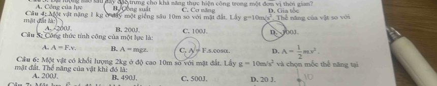 A. Công của lực Đại lộng nào sau đây đặo trung cho khả năng thực hiện công trong một đơn vị thời gian?
B Cồng suất C. Cơ năng D. Gia tốc
Câu 4; Một vật nặng 1 kg ở đay một giếng sâu 10m so với mặt đất. Lấy g=10m/s^2
mặt đất là: Thể năng của vật so với
A. -200J. B. 200J. C. 100J.
Câu 5: Công thức tính công của một lực là: D. J00J.
A. A=F.v. B. A= mgz. C A/!= 1 F.s. cosα. D. A= 1/2 mv^2. 
Câu 6: Một vật có khổi lượng 2kg ở độ cao 10m so với mặt đất. Lấy g=10m/s^2 và chọn mốc thế năng tại
mặt đất. Thể năng của vật khi đó là:
A. 200J. B. 490J. C. 500J. D. 20 J.