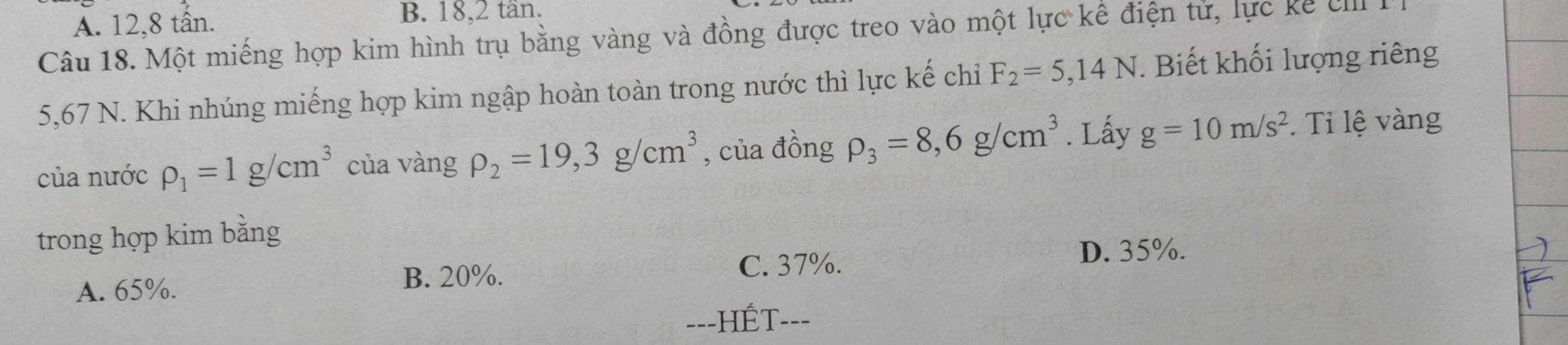 A. 12, 8 tân. B. 18, 2 tân.
Câu 18. Một miếng hợp kim hình trụ bằng vàng và đồng được treo vào một lực kế điện tử, lực kể eII
5,67 N. Khi nhúng miếng hợp kim ngập hoàn toàn trong nước thì lực kế chỉ F_2=5,14N. Biết khối lượng riêng
của nước rho _1=1g/cm^3 của vàng rho _2=19,3g/cm^3 , của đồng rho _3=8,6g/cm^3. Lấy g=10m/s^2 Ti lệ vàng
trong hợp kim bằng
A. 65%. B. 20%. C. 37%.
D. 35%.
==-HÉT===