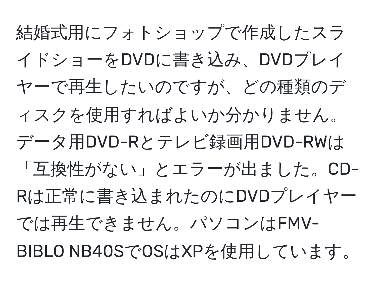 結婚式用にフォトショップで作成したスライドショーをDVDに書き込み、DVDプレイヤーで再生したいのですが、どの種類のディスクを使用すればよいか分かりません。データ用DVD-Rとテレビ録画用DVD-RWは「互換性がない」とエラーが出ました。CD-Rは正常に書き込まれたのにDVDプレイヤーでは再生できません。パソコンはFMV-BIBLO NB40SでOSはXPを使用しています。