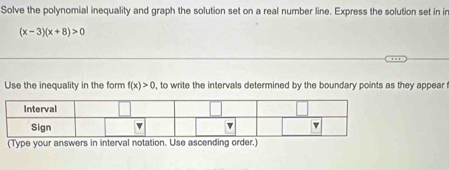 Solve the polynomial inequality and graph the solution set on a real number line. Express the solution set in in
(x-3)(x+8)>0
Use the inequality in the form f(x)>0 , to write the intervals determined by the boundary points as they appear t 
(Type your answers in interval notation. Use ascending order.)