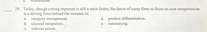 ewholesaters
_29. Today, though cutting expenses is still a main factor, the desire of many firms to focus on core competencies
is a driving force behind the increase in:
a. category management. d. product differentiation.
b. channel integration. e. outsourcing.
e referent power.