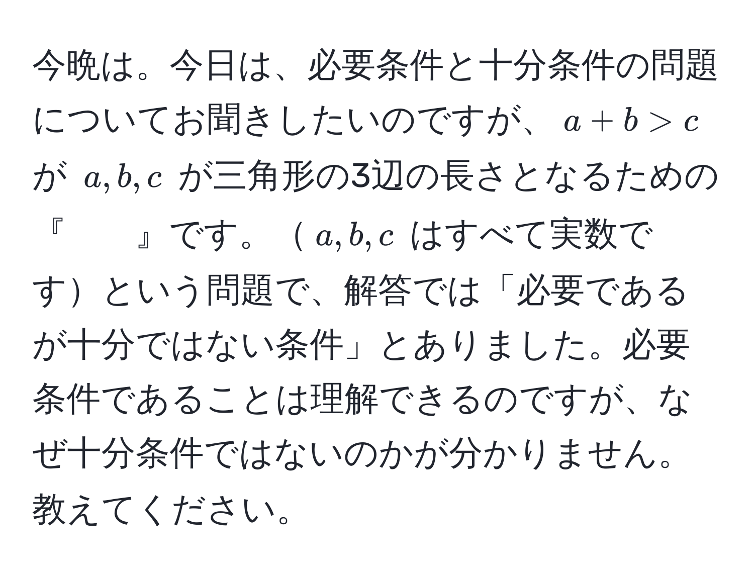 今晩は。今日は、必要条件と十分条件の問題についてお聞きしたいのですが、$a + b > c$ が $a, b, c$ が三角形の3辺の長さとなるための『　　』です。$a, b, c$ はすべて実数ですという問題で、解答では「必要であるが十分ではない条件」とありました。必要条件であることは理解できるのですが、なぜ十分条件ではないのかが分かりません。教えてください。