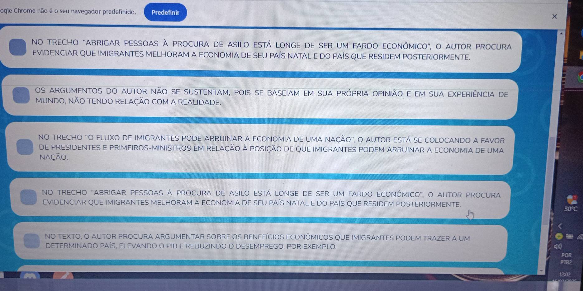 ogle Chrome não é o seu navegador predefinido. Predefinir 
NO trECHO “ABrIGAr pESsOaS À PrOcUra De aSiLo eSTá LONGE DE SER UM FARDo ECONÔMICO”, o aUtOr PROcura 
EVIDENCIAR QUE IMIGRANTES MELHORAM A ECONOMIA DE SEU PAÍS NATAL E DO PAÍS QUE RESIDEM POSTERIORMENTE. 
Os argumentos do autor não sE sustentaM, pois se baseiam em sua própria opinião e em sua eXpErIÊNcia de 
MUNDO, NÃO TENDO RELAÇÃO COM A REALIDADE. 
NO TRECHO “O FLUXO DE IMIGRANTES PODE ARRUINAR A ECONOMIA DE UMA NAÇÃO”, O AUTOR ESTÁ SE COLOCANDO A FAVOR 
DE PRESIDENTES E PRIMEIROS-MINISTROS EM RELAÇÃO À POSIÇÃO DE QUE IMIGRANTES PODEM ARRUINAR A ECONOMIA DE UMA 
naÇÃO. 
NO trECHO “ABrIGAr pESSOaS À prOcUra De aSilO eSTá LONGE DE SEr uM FArDO ECONÔMICO”, o aUtOr PROCUra 
EVIDENCIAR QUE IMIGRANTES MELHORAM A ECONOMIA DE SEU PAÍS NATAL E DO PAÍS QUE RESIDEM POSTERIORMENTE. 
0℃C 
NO TEXTO, O AUTOR PROCURA ARGUMENTAR SOBRE OS BENEFÍCIOS ECONÔMICOS QUE IMIGRANTES PODEM TRAZER A UM 
DETERMINADO PAÍS, ELEVANDO O PIB E REDUZINDO O DESEMPREGO, POR EXEMPLO 
POR 
PTB2
12:02