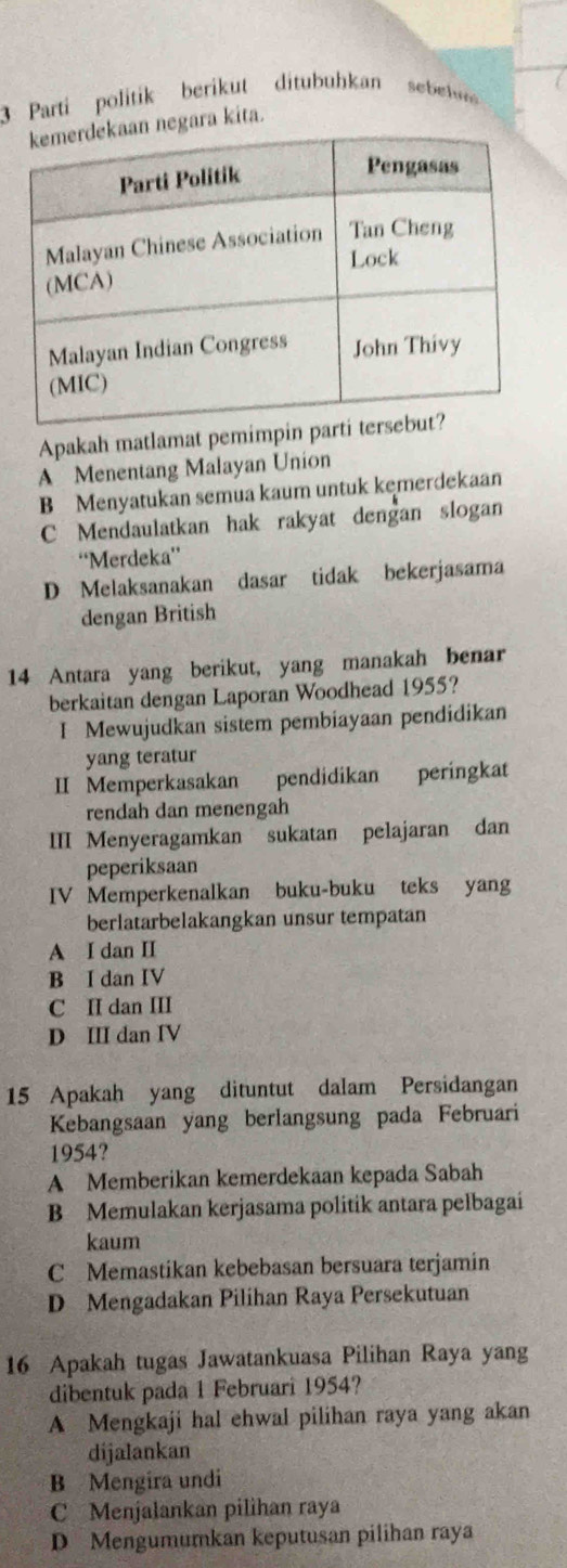 Parti politik berikut ditubuhkan sebew
ra kita.
Apakah matlamat pemimpin
A Menentang Malayan Union
B Menyatukan semua kaum untuk kemerdekaan
C Mendaulatkan hak rakyat dengan slogan
“Merdeka”
D Melaksanakan dasar tidak bekerjasama
dengan British
14 Antara yang berikut, yang manakah benar
berkaitan dengan Laporan Woodhead 1955?
I Mewujudkan sistem pembiayaan pendidikan
yang teratur
II Memperkasakan pendidikan peringkat
rendah dan menengah
III Menyeragamkan sukatan pelajaran dan
peperiksaan
IV Memperkenalkan buku-buku teks yang
berlatarbelakangkan unsur tempatan
A I dan II
B I dan IV
C II dan III
D III dan IV
15 Apakah yang dituntut dalam Persidangan
Kebangsaan yang berlangsung pada Februari
1954?
A Memberikan kemerdekaan kepada Sabah
B Memulakan kerjasama politik antara pelbagai
kaum
C Memastikan kebebasan bersuara terjamin
D Mengadakan Pilihan Raya Persekutuan
16 Apakah tugas Jawatankuasa Pilihan Raya yang
dibentuk pada 1 Februari 1954?
A Mengkaji hal ehwal pilihan raya yang akan
dijalankan
B Mengira undi
C Menjalankan pilihan raya
D Mengumumkan keputusan pilihan raya