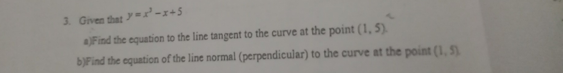 Given that y=x^3-x+5
a)Find the equation to the line tangent to the curve at the point (1,5). 
b)Find the equation of the line normal (perpendicular) to the curve at the point (1,5).