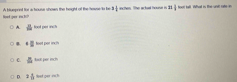 A blueprint for a house shows the height of the house to be 3 1/4  inches s. The actual house is 21 1/3  feet tall. What is the unit rate in
feet per inch?
A.  13/256  foot per inch
B. 6 22/39  feet per inch
C.  39/256  foot per inch
D. 2 6/13  feet per inch