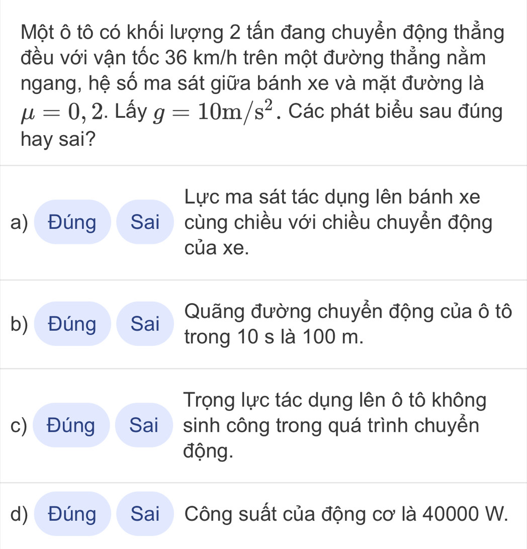 Một ô tô có khối lượng 2 tấn đang chuyển động thẳng 
đều với vận tốc 36 km/h trên một đường thẳng nằm 
ngang, hệ số ma sát giữa bánh xe và mặt đường là
mu =0,2. Lấy g=10m/s^2. Các phát biểu sau đúng 
hay sai? 
Lực ma sát tác dụng lên bánh xe 
a) Đúng Sai cùng chiều với chiều chuyển động 
của xe. 
Quãng đường chuyển động của ô tô 
b) Đúng Sai 
trong 10 s là 100 m. 
Trọng lực tác dụng lên ô tô không 
c) Đúng Sai sinh công trong quá trình chuyển 
động. 
d) Đúng Sai Công suất của động cơ là 40000 W.