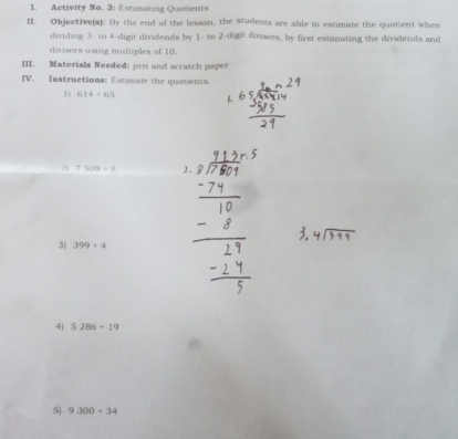 Activity No. 3: Estimating Quntients 
II. Objective(s): By the end of the lesson, the students are able to estimate the quotient when 
dividing 3 - to 4 -digit dividends by 1 - to 2 -digit divisors, by first estimating the dividends and 
divisors using multiples of 10. 
III. Materials Needed: pen and scratch paper 
IV. Instructions: Estimate the quotients. 
1 614+65
2) 7509=8 2 . 
3) 399/ 4
4j 5286+19
5 9300-34