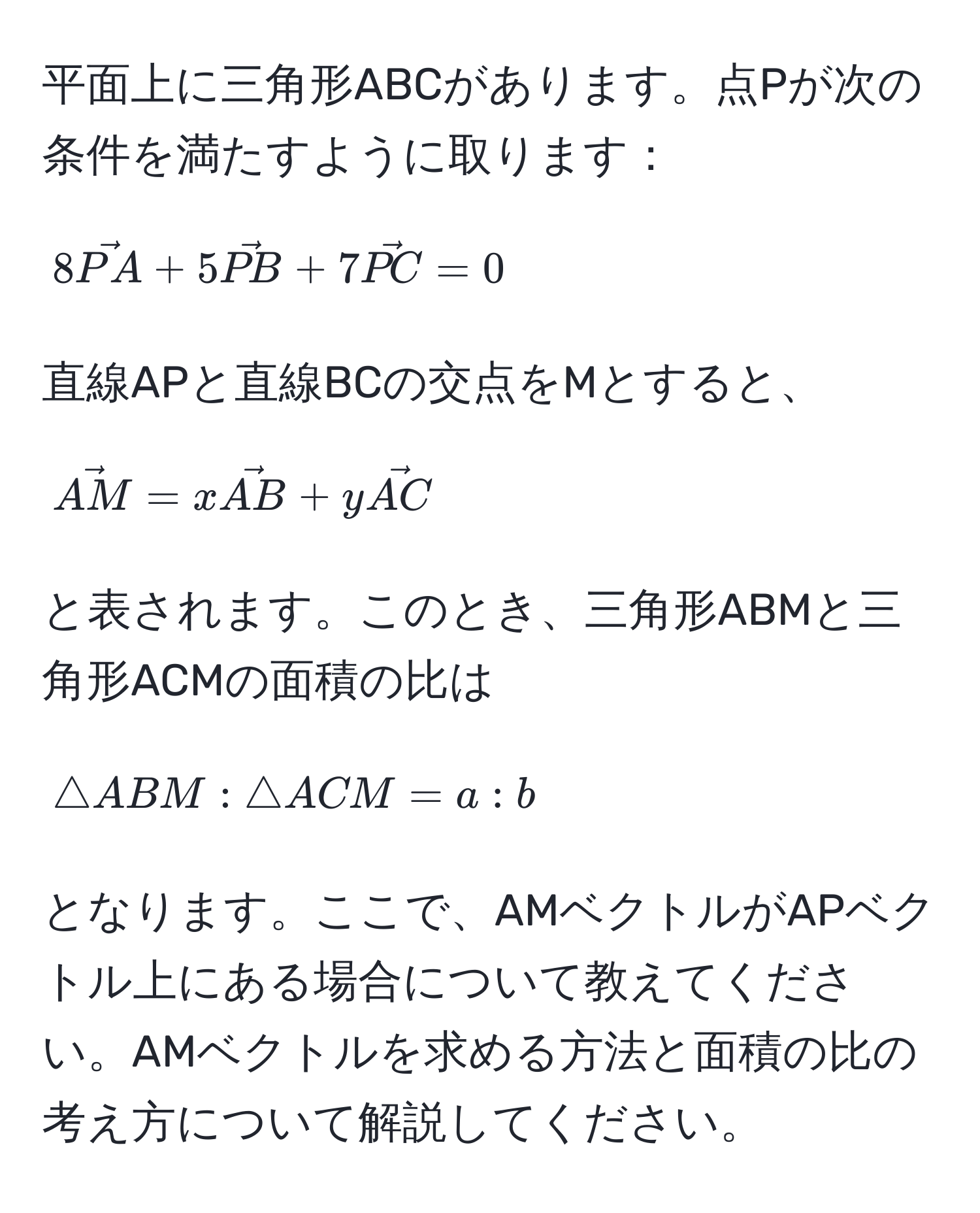 平面上に三角形ABCがあります。点Pが次の条件を満たすように取ります：  
[ 
8vecPA + 5vecPB + 7vecPC = 0 
]  
直線APと直線BCの交点をMとすると、  
[ 
vecAM = x vecAB + y vecAC 
]  
と表されます。このとき、三角形ABMと三角形ACMの面積の比は  
[ 
△ ABM : △ ACM = a : b 
]  
となります。ここで、AMベクトルがAPベクトル上にある場合について教えてください。AMベクトルを求める方法と面積の比の考え方について解説してください。