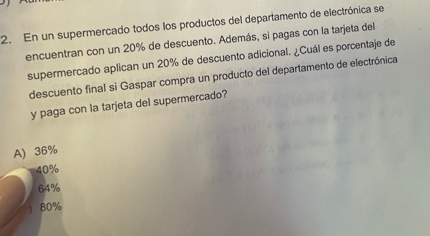 En un supermercado todos los productos del departamento de electrónica se
encuentran con un 20% de descuento. Además, si pagas con la tarjeta del
supermercado aplican un 20% de descuento adicional. ¿Cuál es porcentaje de
descuento final si Gaspar compra un producto del departamento de electrónica
y paga con la tarjeta del supermercado?
A 36%
40%
64%
 80%