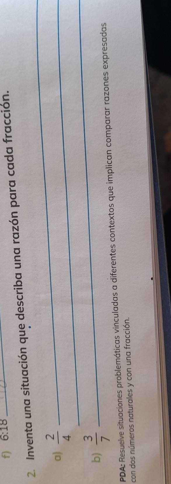 6:18
2. Inventa una situación que describa una razón para cada fracción. 
a)  2/4  _ 
_ 
b)  3/7 
_ 
PDA: Resuelve situaciones problemáticas vinculadas a diferentes contextos que implican comparar razones expresadas 
con dos números naturales y con una fracción. 
_