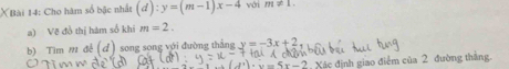 XBài 14: Cho hàm số bậc nhất (d):y=(m-1)x-4 với m!= 1. 
a) Vẽ đồ thị hàm số khi m=2. 
b) Tìm m đề (d) song song với đường thắng y=-3x+2
Xác định giao điểm của 2 đường thẳng.
