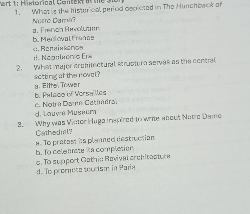 Historical Context of the Story
1. What is the historical period depicted in The Hunchback of
Notre Dame?
a. French Revolution
b. Medieval France
c. Renaissance
d. Napoleonic Era
2. What major architectural structure serves as the central
setting of the novel?
a. Eiffel Tower
b. Palace of Versailles
c. Notre Dame Cathedral
d. Louvre Museum
3. Why was Victor Hugo inspired to write about Notre Dame
Cathedral?
a. To protest its planned destruction
b. To celebrate its completion
c. To support Gothic Revival architecture
d. To promote tourism in Paris