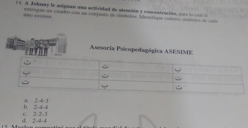 A Johnny le asignan una actividad de atención y concentración, para lo cual le
entregan un cuadro con un conjunto de símbolos, Identifique cuántos símbolos de cada
uno existen.
Asesoría Psicopedagógica ASESIME
a. 2 -4 -3
b. 2 -4 -4
C. 2 -2 -3
d. 2 -4 -4
15 Manle