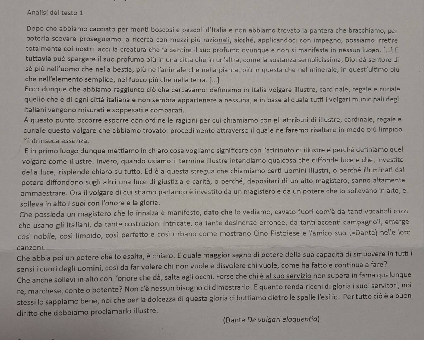 Analisi del testo 1
Dopo che abbiamo cacciato per monti boscosi e pascoli d'Italia e non abbiamo trovato la pantera che bracchiamo, per
poterla scovare proseguiamo la ricerca con mezzi più razionali, sicché, applicandoci con impegno, possiamo irretire
totalmente coi nostri lacci la creatura che fa sentire il suo profumo ovunque e non si manifesta in nessun luogo. [...] E
tuttavia può spargere il suo profumo più in una città che in unaltra, come la sostanza semplicissima, Dio, dà sentore di
sé più nell'uomo che nella bestia, più nell'animale che nella pianta, più in questa che nel minerale, in quest'ultimo più
che nell’elemento semplice, nel fuoco più che nella terra. [...]
Ecco dunque che abbiamo raggiunto ciò che cercavamo: definiamo in Italia volgare illustre, cardinale, regale e curiale
quello che è di ogni città italiana e non sembra appartenere a nessuna, e in base al quale tutti i volgari municipali degli
italiani vengono misurati e soppesati e comparati.
A questo punto occorre esporre con ordine le ragioni per cui chiamiamo con gli attributi di illustre, cardinale, regale e
curiale questo volgare che abbiamo trovato: procedimento attraverso il quale ne faremo risaltare in modo più limpido
l'intrinseca essenza.
E in primo luogo dunque mettiamo in chiaro cosa vogliamo significare con l'attributo di illustre e perché definiamo quel
volgare come illustre. Invero, quando usiamo il termine illustre intendiamo qualcosa che diffonde luce e che, investito
della luce, risplende chiaro su tutto. Ed è a questa stregua che chiamiamo certi uomini illustri, o perché illuminati dal
potere diffondono sugli altri una luce di giustizia e carità, o perché, depositari di un alto magistero, sanno altamente
ammaestrare. Ora il volgare di cui stiamo parlando è investito da un magistero e da un potere che lo sollevano in alto, e
solleva in alto i suoi con l’onore e la gloria.
Che possieda un magistero che lo innalza è manifesto, dato che lo vediamo, cavato fuori com'è da tanti vocaboli rozzi
che usano gli Italiani, da tante costruzioni intricate, da tante desinenze erronee, da tanti accenti campagnoli, emerge
cosí nobile, cosí limpido, cosí perfetto e cosí urbano come mostrano Cino Pistoiese e l'amico suo (=□ ) ante) nelle loro
canzoni.
Che abbia poi un potere che lo esalta, è chiaro. E quale maggior segno di potere della sua capacità di smuovere in tutti i
sensi i cuori degli uomini, così da far volere chi non vuole e disvolere chi vuole, come ha fatto e continua a fare?
Che anche sollevi in alto con l'onore che dà, salta agli occhi. Forse che chi è al suo servizio non supera in fama qualunque
re, marchese, conte o potente? Non c’è nessun bisogno di dimostrarlo. E quanto renda ricchi di gloria i suoi servitori, noi
stessi lo sappiamo bene, noi che per la dolcezza di questa gloria ci buttiamo dietro le spalle l’esilio. Per tutto ciò è a buon
diritto che dobbiamo proclamarlo illustre.
(Dante De vulgari eloquentia)