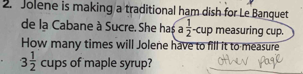 Jolene is making a traditional ham dish for Le Banquet 
de la Cabane à Sucre. She has a 1/2 -cup measuring cup. 
How many times will Jolene have to fill it to measure
3 1/2  cups of maple syrup?