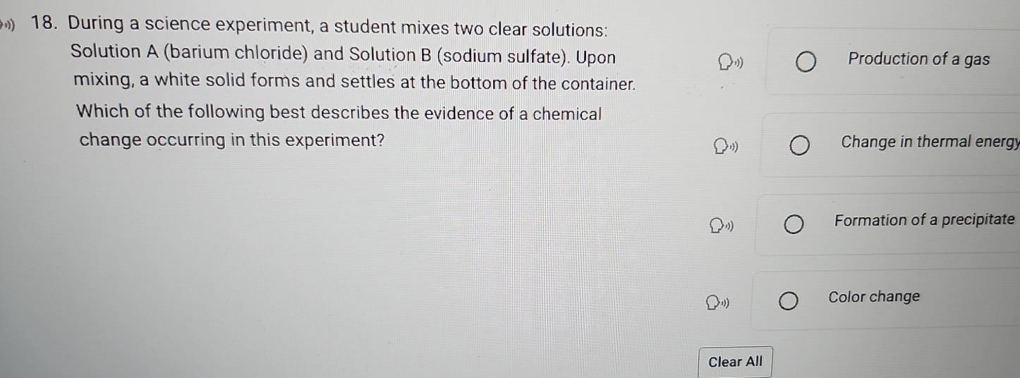 During a science experiment, a student mixes two clear solutions: 
Solution A (barium chloride) and Solution B (sodium sulfate). Upon Production of a gas 
mixing, a white solid forms and settles at the bottom of the container. 
Which of the following best describes the evidence of a chemical 
change occurring in this experiment? Change in thermal energy 
Formation of a precipitate 
Color change 
Clear All