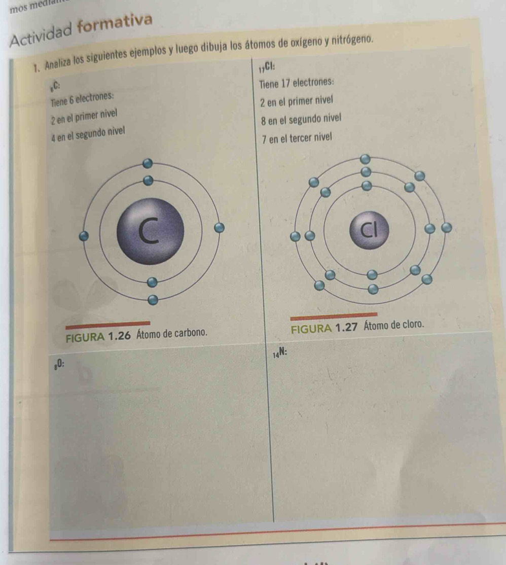 mos media 
Actividad formativa 
1. Analiza los siguientes ejemplos y luego dibuja los átomos de oxígeno y nitrógeno. 
17Cl: 
,C: 
Tiene 17 electrones: 
Tiene 6 electrones: 
2 en el primer nivel 
2 en el primer nivel 
8 en el segundo nivel 
4 en el segundo nivel 
7 en el tercer nivel 
FIGURA 1. 26 Átomo de carbono. FIGURA 
14N: 
s0: