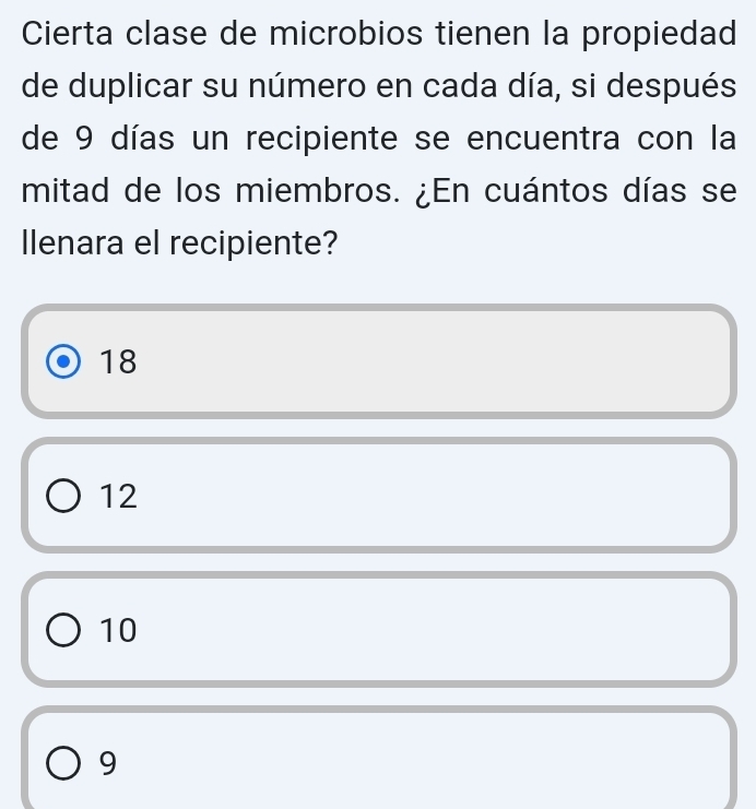 Cierta clase de microbios tienen la propiedad
de duplicar su número en cada día, si después
de 9 días un recipiente se encuentra con la
mitad de los miembros. ¿En cuántos días se
llenara el recipiente?
18
12
10
9