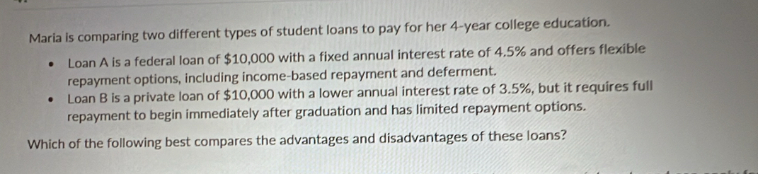 Maria is comparing two different types of student loans to pay for her 4-year college education. 
Loan A is a federal loan of $10,000 with a fixed annual interest rate of 4.5% and offers flexible 
repayment options, including income-based repayment and deferment. 
Loan B is a private loan of $10,000 with a lower annual interest rate of 3.5%, but it requires full 
repayment to begin immediately after graduation and has limited repayment options. 
Which of the following best compares the advantages and disadvantages of these loans?