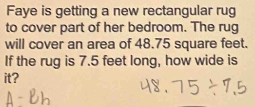 Faye is getting a new rectangular rug 
to cover part of her bedroom. The rug 
will cover an area of 48.75 square feet. 
If the rug is 7.5 feet long, how wide is 
it?